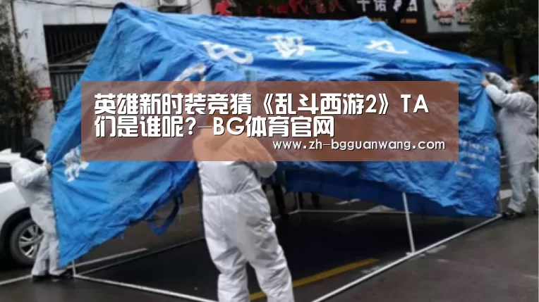 英雄新时装竞猜《乱斗西游2》TA们是谁呢?-BG体育官网(图3) BG体育官网